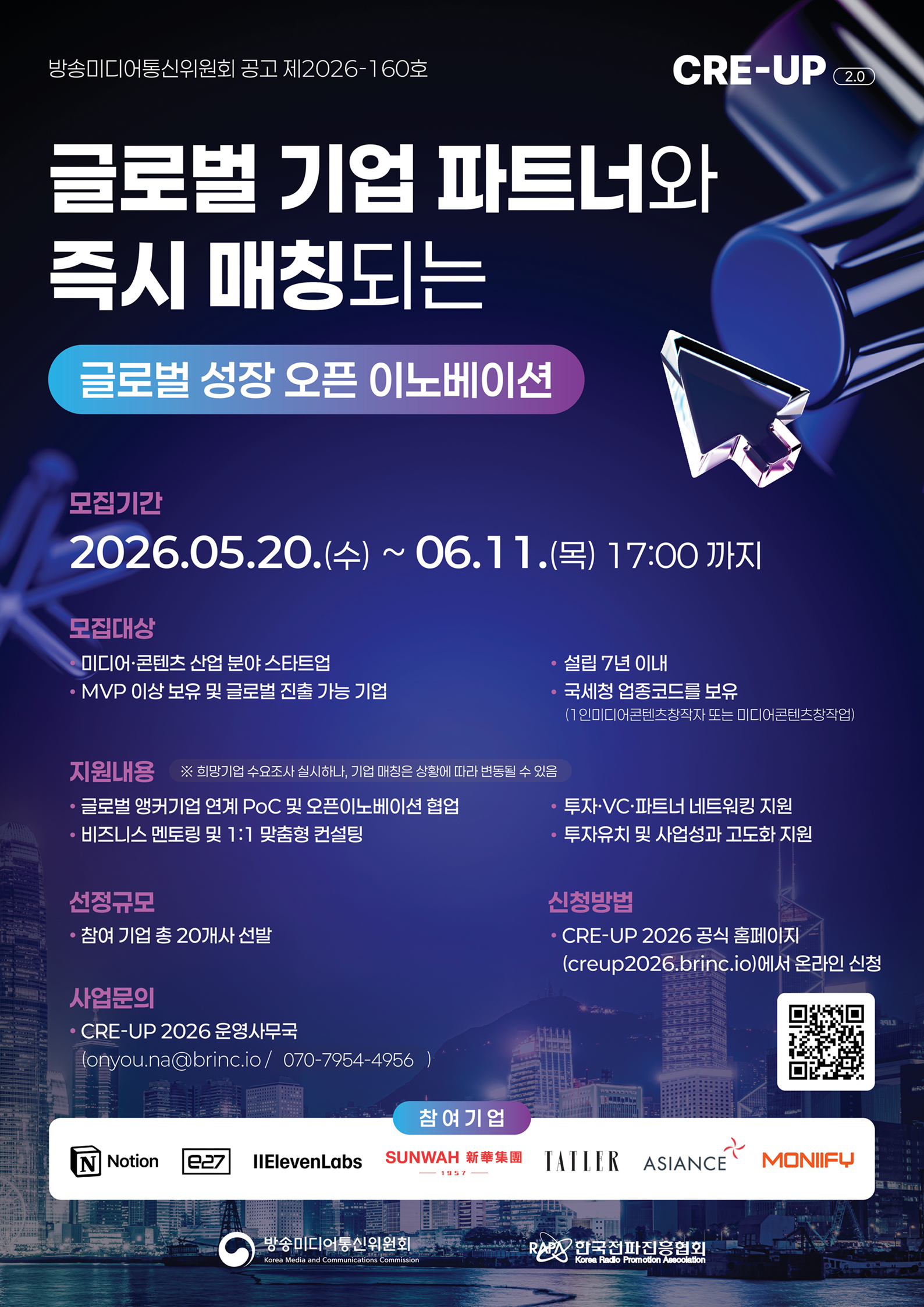 방송미디어통신위원회 공고 제2026-160호 CRE-UP (2.0 글로벌 기업 파트너와 즉시 매칭되는 글로벌 성장 오픈 이노베이션 / 모집기간 2026.05.20.(수) ~ 06.11. (목) 17:00까지 / 모집대상 미디어·콘텐츠 산업 분야 스타트업,  MVP 이상 보유 및 글로벌 진출 가능 기업, 설립 7년 이내, 국세청 업종코드를 보유 (1인미디어콘텐츠창작자 또는 미디어콘텐츠창작업) / 지원내용 ※ 희망기업 수요조사 실시하나, 기업 매칭은 상황에 따라 변동될 수 있음 • 글로벌 앵커기업 연계 PoC 및 오픈이노베이션 협업 • 비즈니스 멘토링 및 1:1 맞춤형 컨설팅 • 투자·VC·파트너 네트워킹 지원 • 투자유치 및 사업성과 고도화 지원 / 선정규모 - 참여 기업 총 20개사 선발 / 신청방법 ・CRE-UP 2026 공식 홈페이지 (creup2026.brinc.io)에서 온라인 신청 / 사업문의 CRE-UP 2026 운영사무국, Conyou.na@brinc.io/070-7954-4956 ) / 참여기업 Notion, IIElevenLabs, SUNWAH 新華集團, TATIER, ASIANCE, MONIIFY